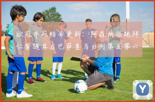 欧冠夺冠赔率更新：阿森纳领跑拜仁紧随其后巴萨皇马分列第五第六位