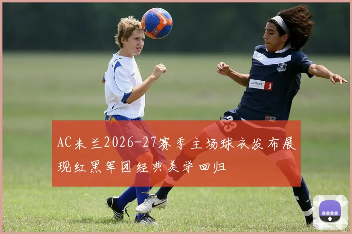 AC米兰2026-27赛季主场球衣发布展现红黑军团经典美学回归