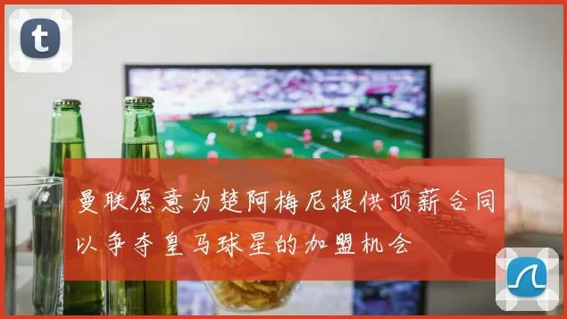 曼联愿意为楚阿梅尼提供顶薪合同以争夺皇马球星的加盟机会