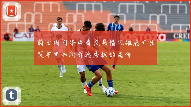 骑士询问字母哥交易情况雄鹿开出莫布里加所有选秀权的高价