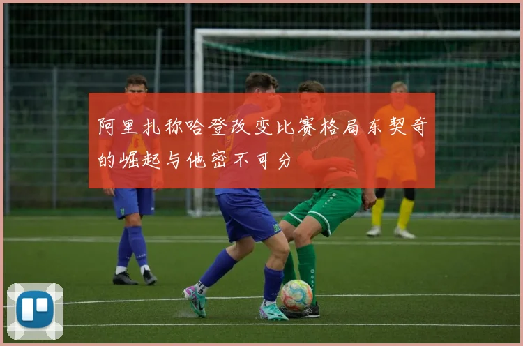 阿里扎称哈登改变比赛格局东契奇的崛起与他密不可分
