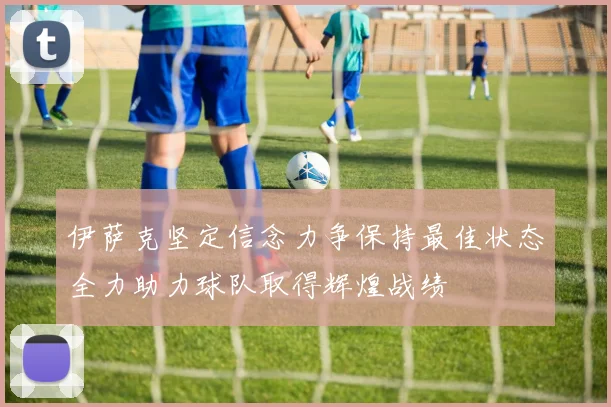 伊萨克坚定信念力争保持最佳状态全力助力球队取得辉煌战绩