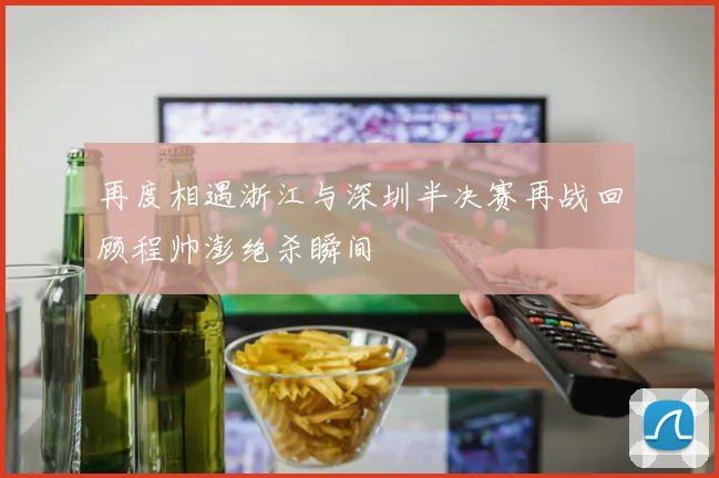 再度相遇浙江与深圳半决赛再战回顾程帅澎绝杀瞬间