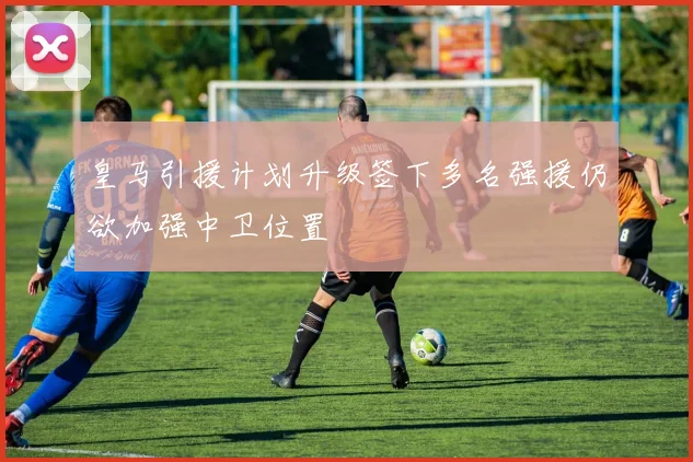 皇马引援计划升级签下多名强援仍欲加强中卫位置