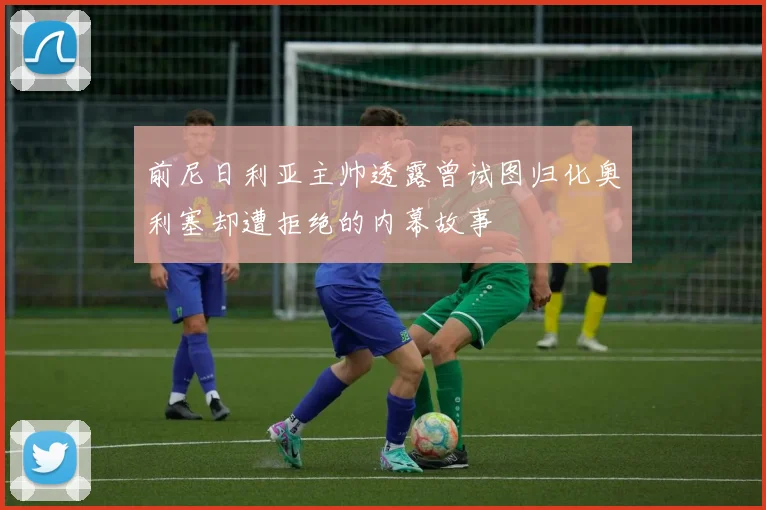 前尼日利亚主帅透露曾试图归化奥利塞却遭拒绝的内幕故事