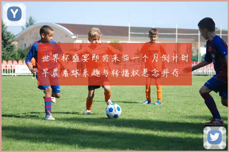 世界杯盛宴即将来临一个月倒计时早晨看球乐趣与转播权悬念并存