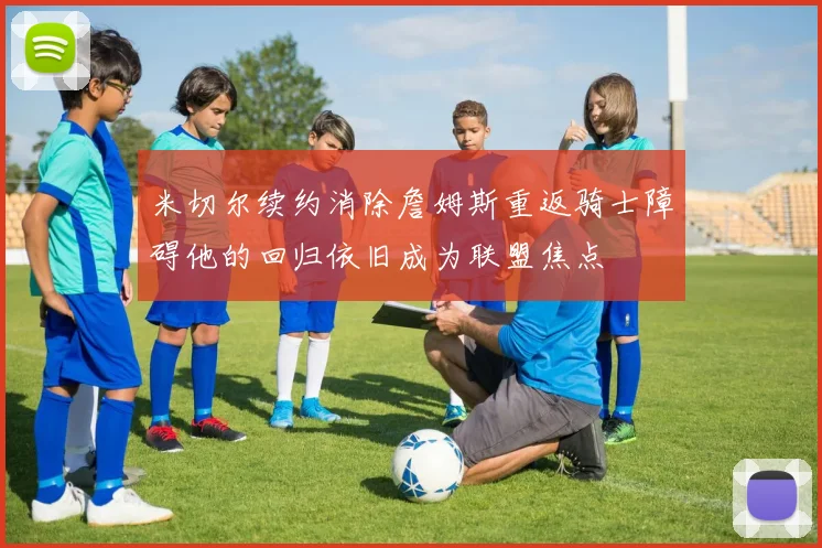 米切尔续约消除詹姆斯重返骑士障碍他的回归依旧成为联盟焦点