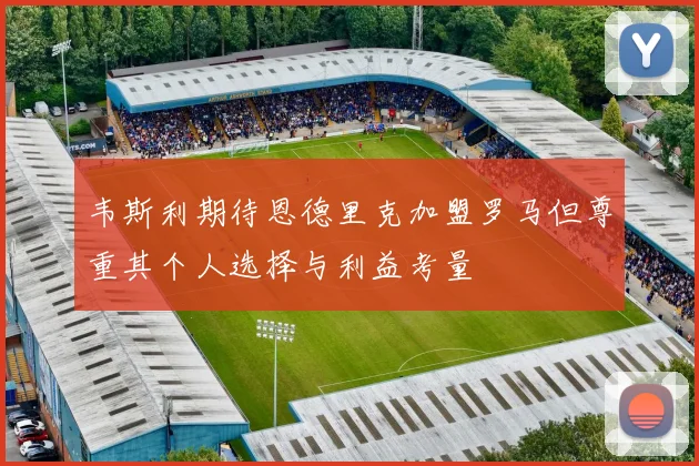 韦斯利期待恩德里克加盟罗马但尊重其个人选择与利益考量