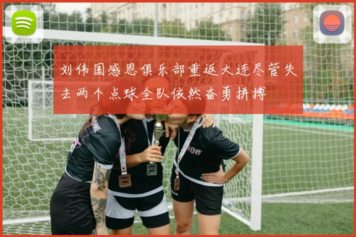 刘伟国感恩俱乐部重返大连尽管失去两个点球全队依然奋勇拼搏
