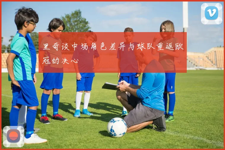 里奇谈中场角色差异与球队重返欧冠的决心