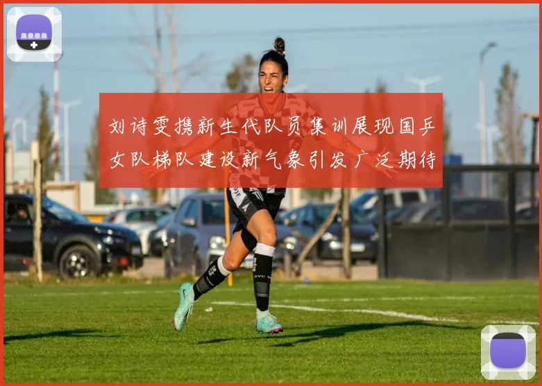 刘诗雯携新生代队员集训展现国乒女队梯队建设新气象引发广泛期待