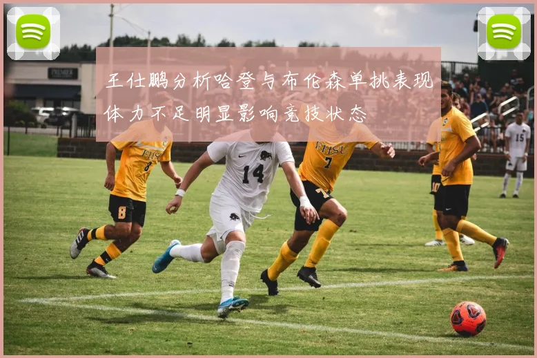 王仕鹏分析哈登与布伦森单挑表现体力不足明显影响竞技状态