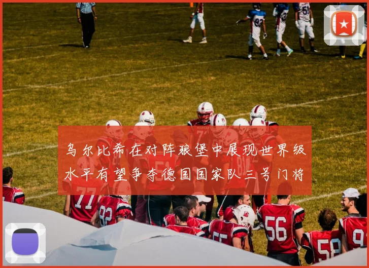 乌尔比希在对阵狼堡中展现世界级水平有望争夺德国国家队三号门将位置
