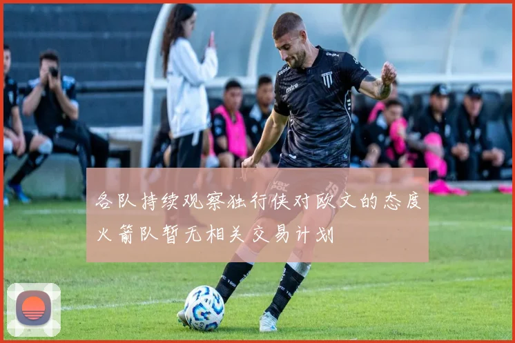各队持续观察独行侠对欧文的态度火箭队暂无相关交易计划