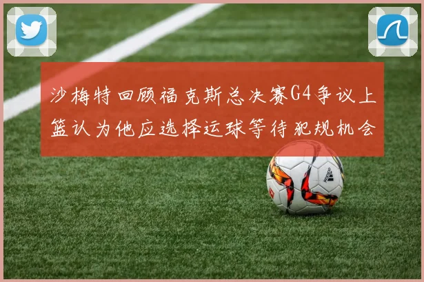 沙梅特回顾福克斯总决赛G4争议上篮认为他应选择运球等待犯规机会