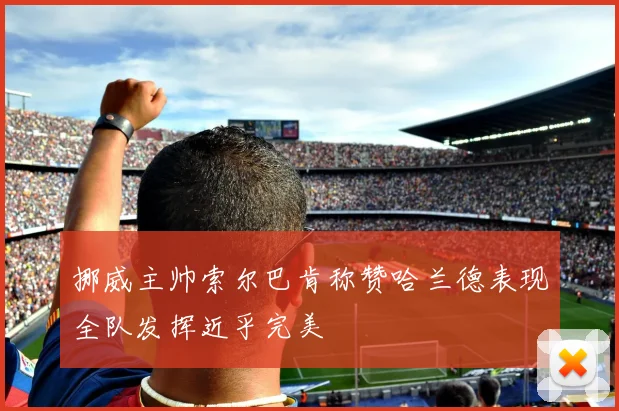 挪威主帅索尔巴肯称赞哈兰德表现全队发挥近乎完美