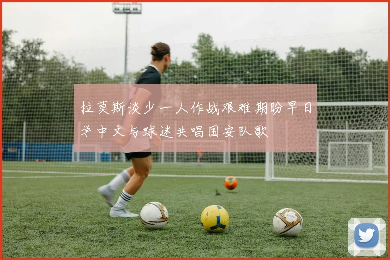 拉莫斯谈少一人作战艰难期盼早日学中文与球迷共唱国安队歌