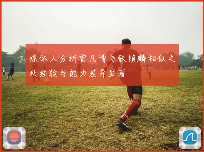 媒体人分析曾凡博与张镇麟相似之处经验与能力差异显著
