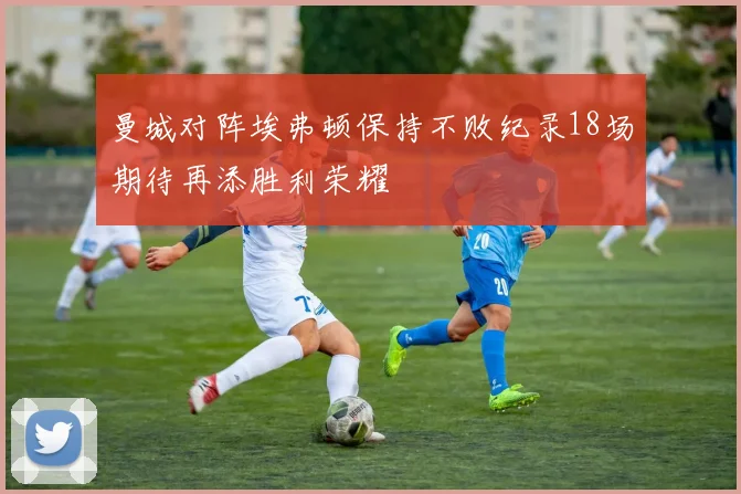 曼城对阵埃弗顿保持不败纪录18场期待再添胜利荣耀