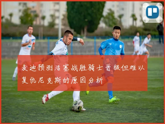 麦迪预测活塞战胜骑士晋级但难以复仇尼克斯的原因分析