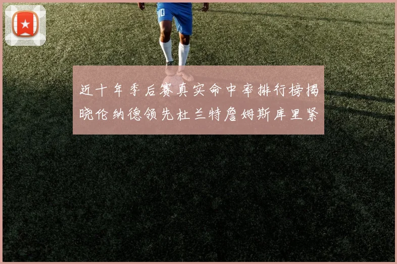 近十年季后赛真实命中率排行榜揭晓伦纳德领先杜兰特詹姆斯库里紧随其后