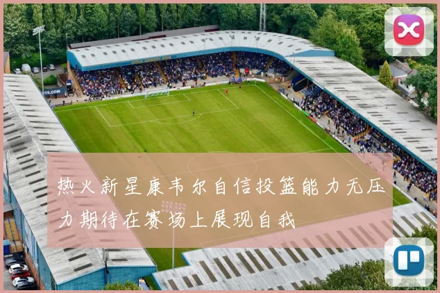 热火新星康韦尔自信投篮能力无压力期待在赛场上展现自我