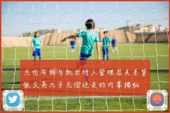 杰伦布朗与凯尔特人管理层关系紧张交易几乎无偿送走的内幕揭秘