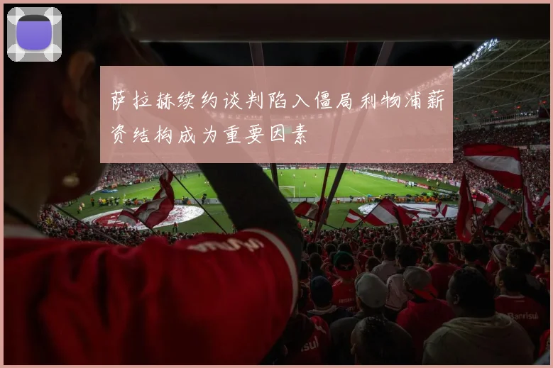 萨拉赫续约谈判陷入僵局利物浦薪资结构成为重要因素