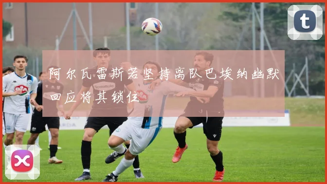 阿尔瓦雷斯若坚持离队巴埃纳幽默回应将其锁住