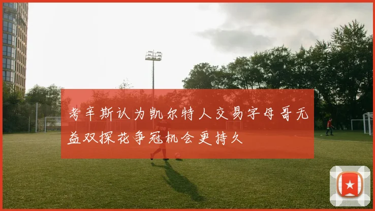 考辛斯认为凯尔特人交易字母哥无益双探花争冠机会更持久